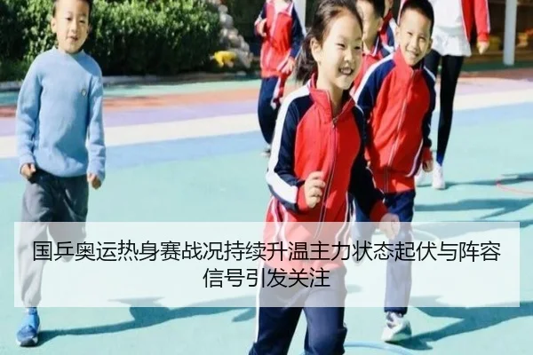 国乒奥运热身赛战况持续升温主力状态起伏与阵容信号引发关注
