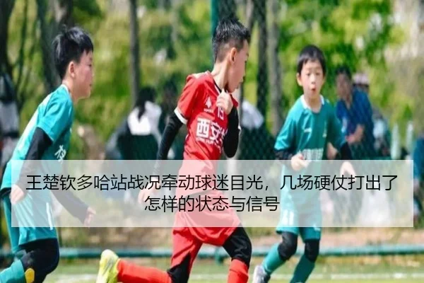 王楚钦多哈站战况牵动球迷目光，几场硬仗打出了怎样的状态与信号