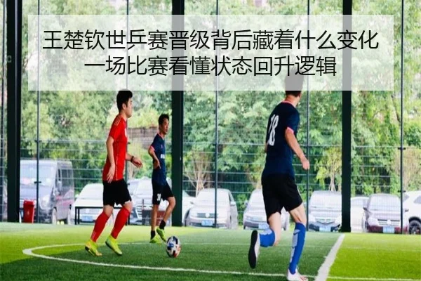 王楚钦世乒赛晋级背后藏着什么变化 一场比赛看懂状态回升逻辑